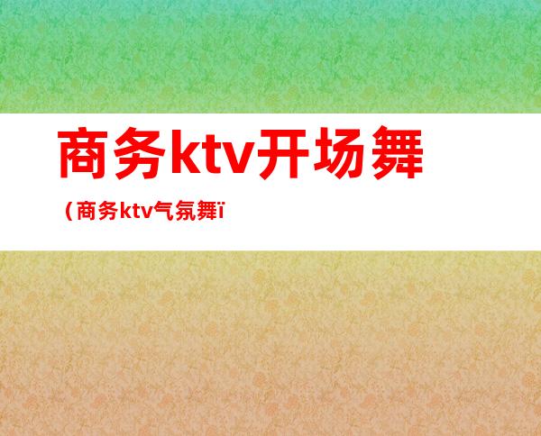 商务ktv开场舞（商务ktv气氛舞）