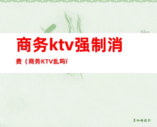 商务ktv强制消费(商务KTV乱吗)