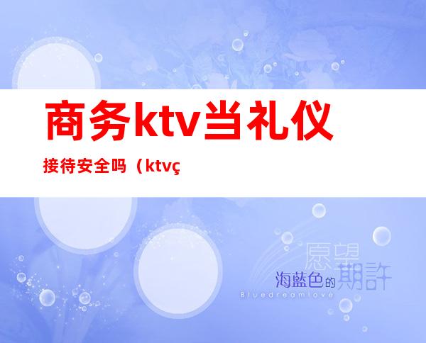 商务ktv当礼仪接待安全吗(ktv礼仪接待危不危险)