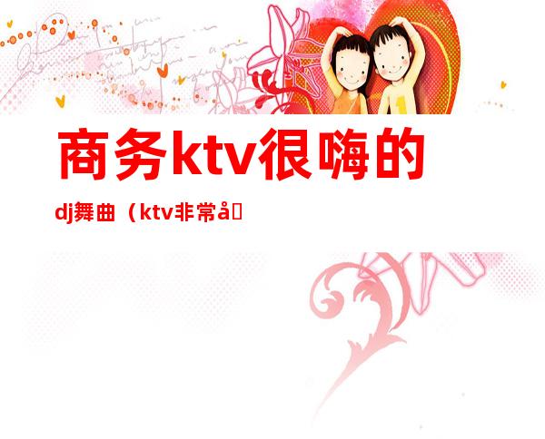 商务ktv很嗨的dj舞曲(ktv非常嗨的dj)