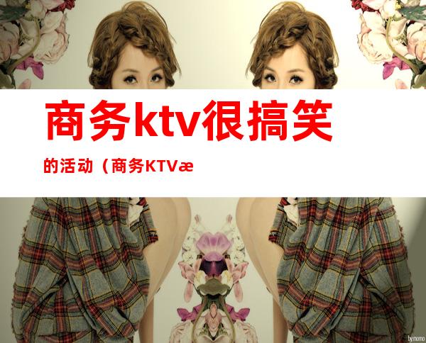 商务ktv很搞笑的活动（商务KTV活动）