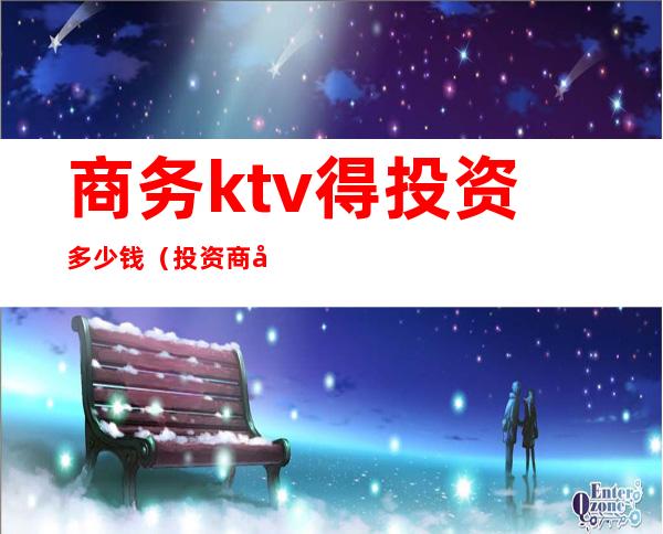 商务ktv得投资多少钱（投资商务ktv大概多少钱）