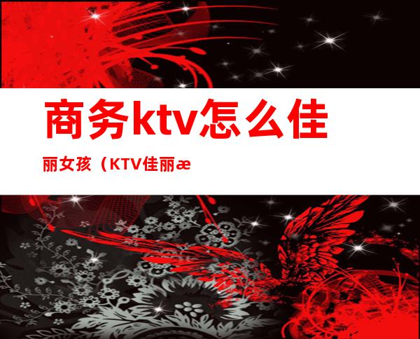 商务ktv怎么佳丽女孩(KTV佳丽是什么)