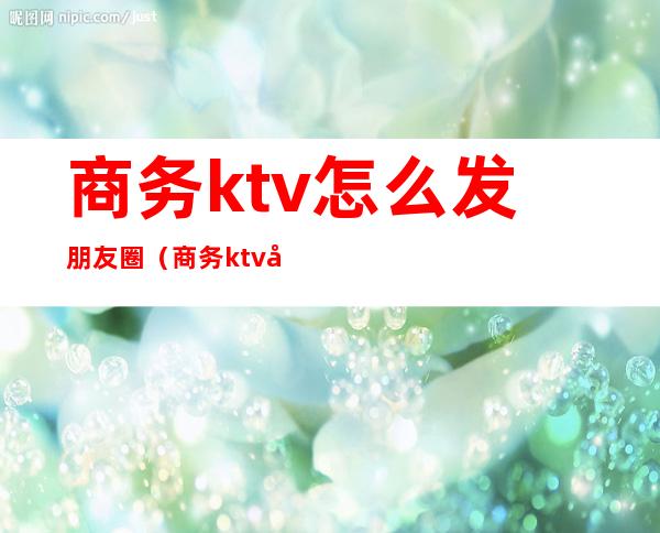 商务ktv怎么发朋友圈(商务ktv发朋友圈宣传的句子)