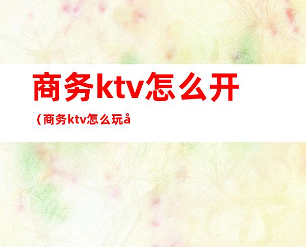 商务ktv怎么开(商务ktv怎么玩得开)