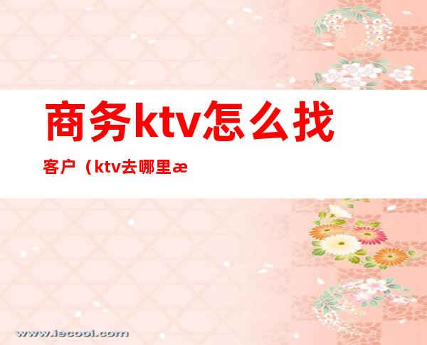 商务ktv怎么找客户(ktv去哪里找客户)