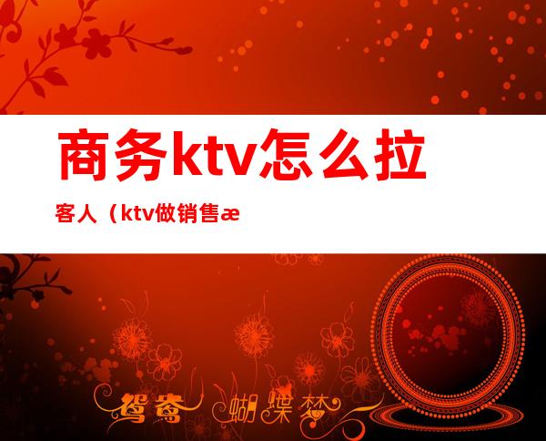 商务ktv怎么拉客人(ktv做销售怎么才能拉到客人)