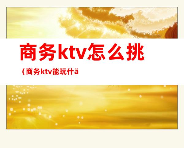 商务ktv怎么挑(商务ktv能玩什么)