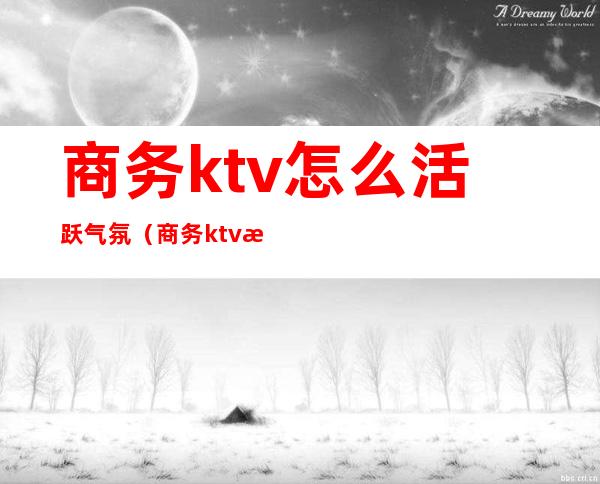 商务ktv怎么活跃气氛(商务ktv怎么玩得开)