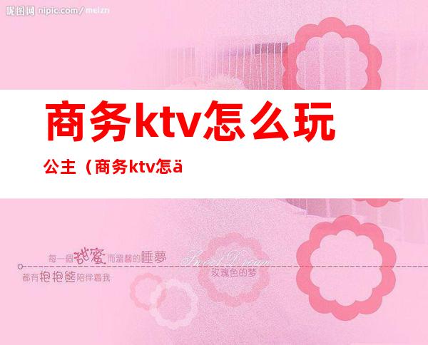 商务ktv怎么玩公主(商务ktv怎么点公主)