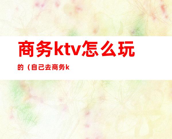 商务ktv怎么玩的(自己去商务ktv)