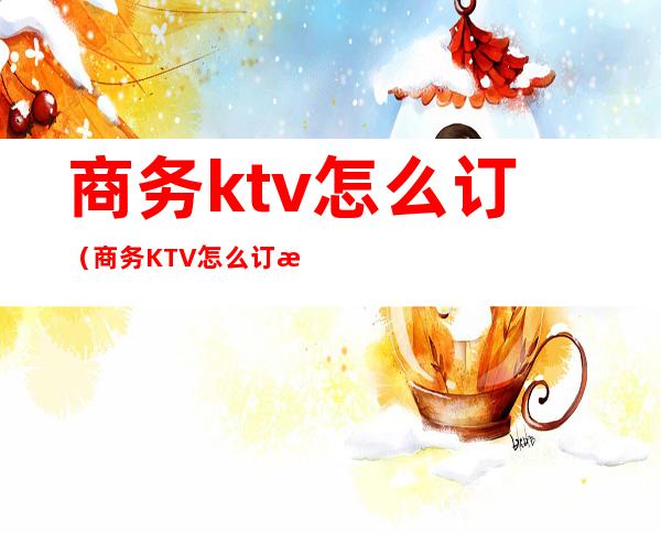 商务ktv怎么订（商务KTV怎么订房）