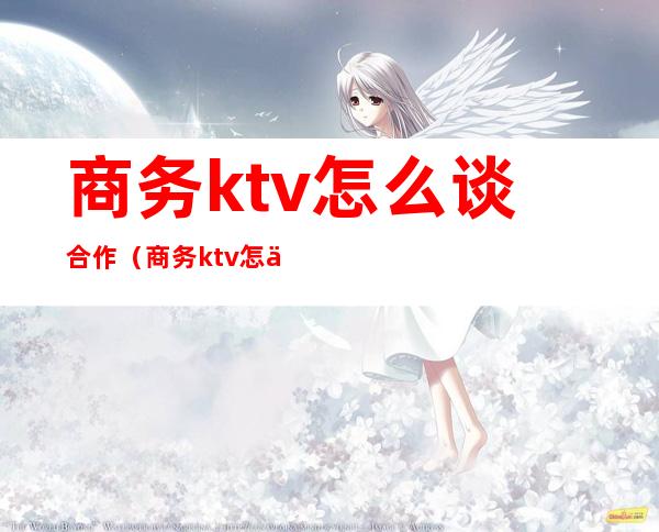 商务ktv怎么谈合作(商务ktv怎么谈合作的)