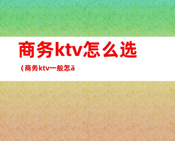 商务ktv怎么选(商务ktv一般怎么玩)