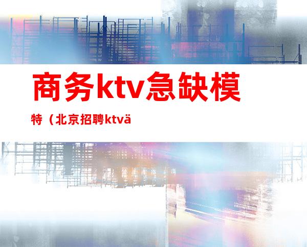 商务ktv急缺模特(北京招聘ktv佳丽模特)