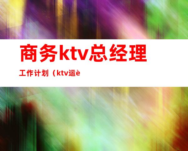 商务ktv总经理工作计划(ktv运营经理工作计划)