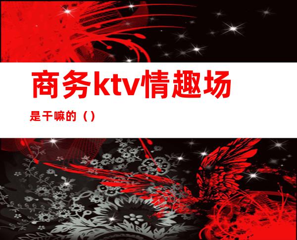商务ktv情趣场是干嘛的()