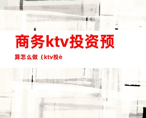 商务ktv投资预算怎么做(ktv投资计划书)