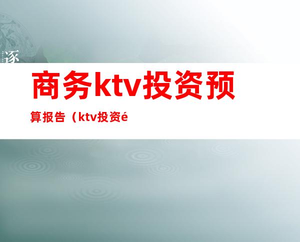 商务ktv投资预算报告(ktv投资预算表)