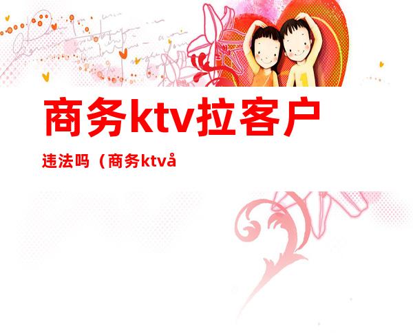 商务ktv拉客户违法吗(商务ktv如何抓客户)