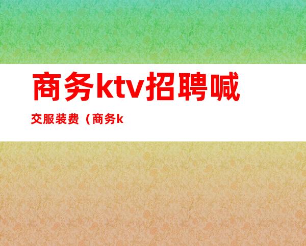 商务ktv招聘喊交服装费(商务ktv要交服装费吗)