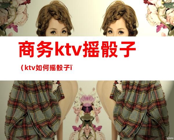 商务ktv摇骰子(ktv如何摇骰子)