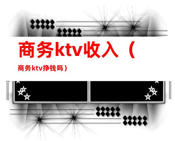 商务ktv收入（商务ktv挣钱吗）
