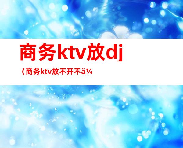 商务ktv放dj(商务ktv放不开不会玩咋办)