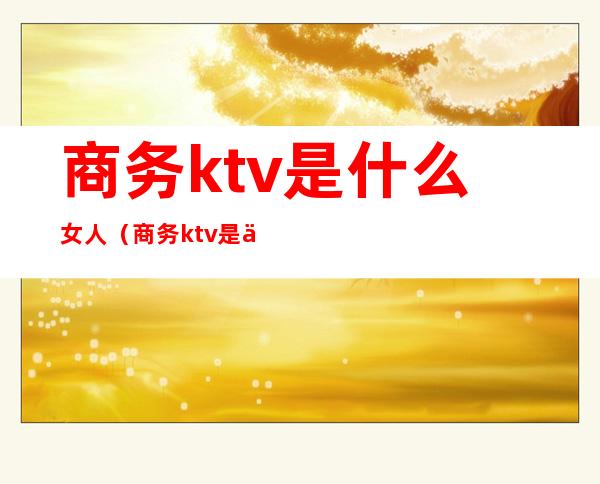 商务ktv是什么女人(商务ktv是什么样的)