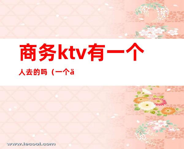 商务ktv有一个人去的吗(一个人去商务KTV)