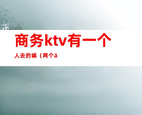 商务ktv有一个人去的嘛(两个人去商务KTV)