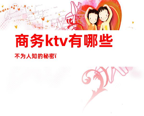 商务ktv有哪些不为人知的秘密(商务ktv是干啥的)