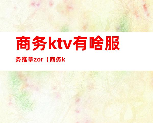 商务ktv有啥服务推拿zor(商务ktv服务内容)