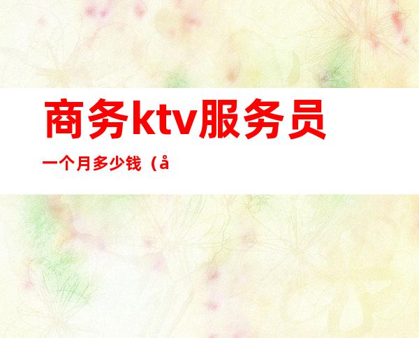 商务ktv服务员一个月多少钱(商务ktv服务员工资)