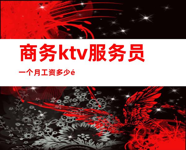 商务ktv服务员一个月工资多少钱(ktv女服务员一个月工资多少)