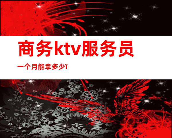 商务ktv服务员一个月能拿多少(商务ktv上班一个月能拿多少)