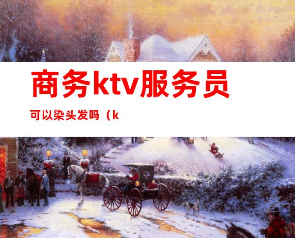 商务ktv服务员可以染头发吗(ktv上班可以染头发吗)