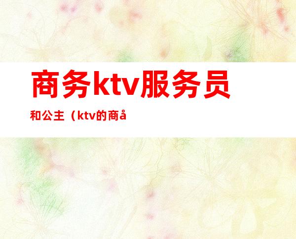 商务ktv服务员和公主(ktv的商务公主和服务公主的区别)
