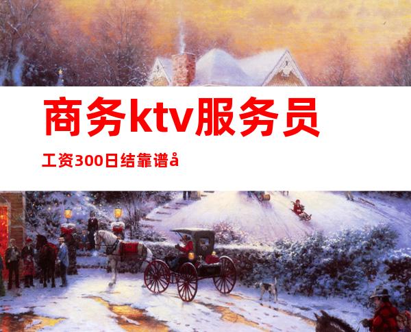 商务ktv服务员工资300日结靠谱吗(ktv服务员主要做什么日结300正规)
