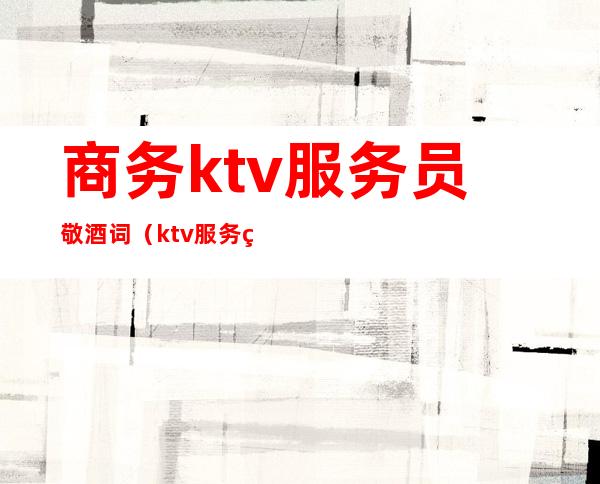 商务ktv服务员敬酒词(ktv服务生敬酒词)