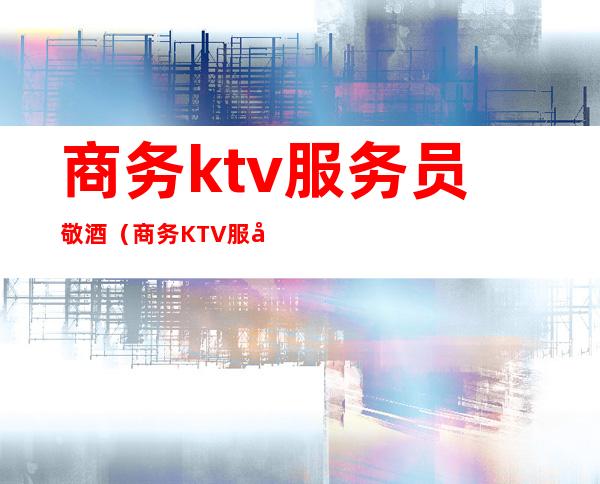 商务ktv服务员敬酒(商务KTV服务员敬酒视频)