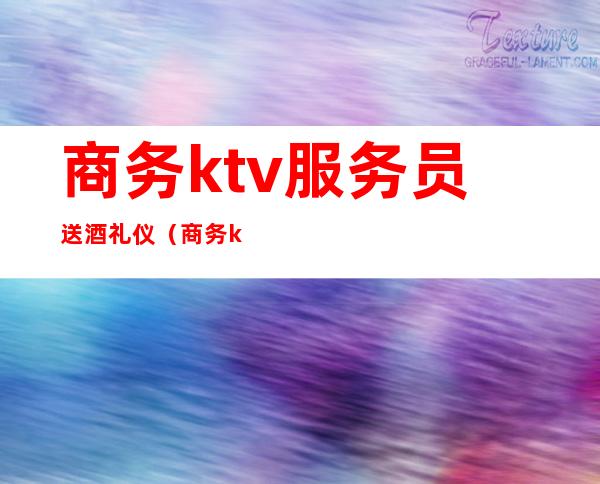 商务ktv服务员送酒礼仪(商务ktv礼仪接待)