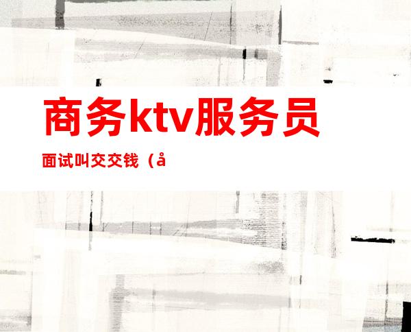 商务ktv服务员面试叫交交钱(商务ktv服务员是干嘛的)