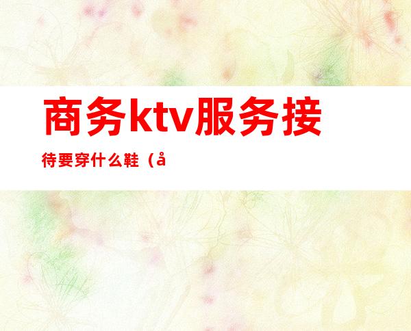 商务ktv服务接待要穿什么鞋(商务ktv礼仪接待安全吗)