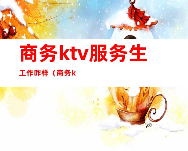 商务ktv服务生工作咋样（商务ktv女服务员做什么）