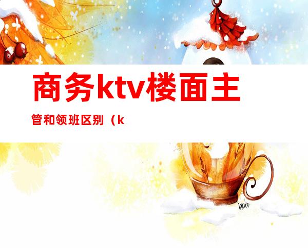 商务ktv楼面主管和领班区别(ktv领班和主管的区别)