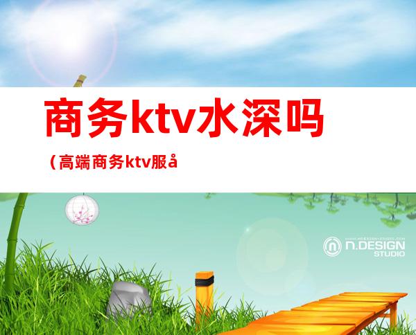 商务ktv水深吗(高端商务ktv服务员危险吗)