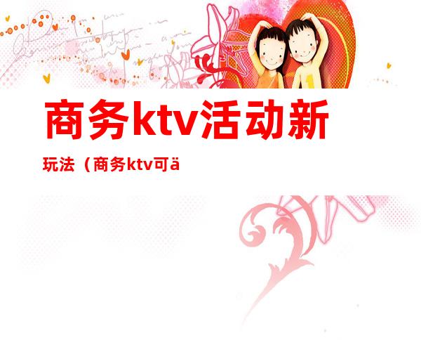 商务ktv活动新玩法(商务ktv可以做的哪些活动)