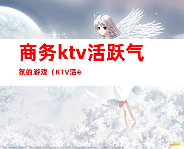 商务ktv活跃气氛的游戏(KTV活跃气氛的小游戏)