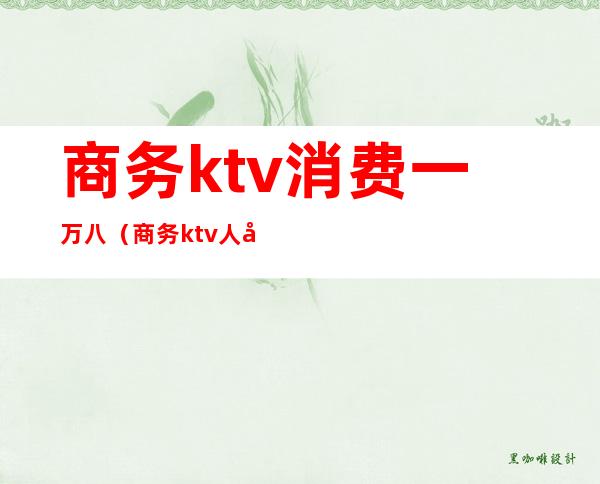商务ktv消费一万八（商务ktv人均好多钱）